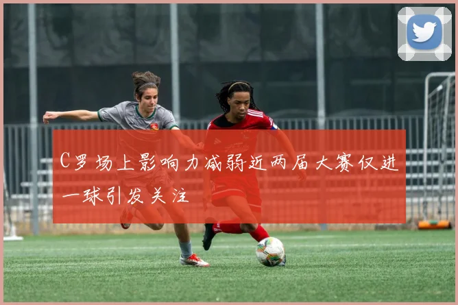 C罗场上影响力减弱近两届大赛仅进一球引发关注