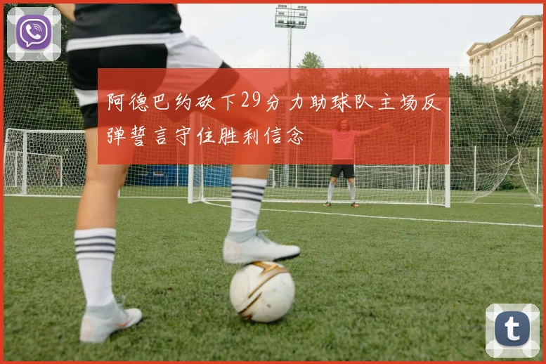 阿德巴约砍下29分力助球队主场反弹誓言守住胜利信念