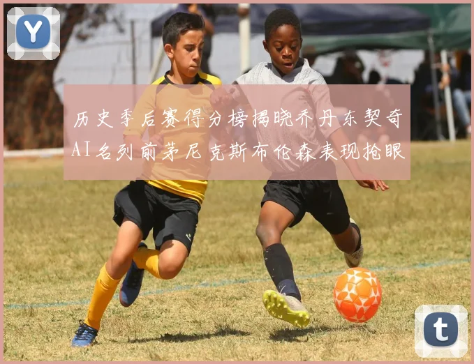 历史季后赛得分榜揭晓乔丹东契奇AI名列前茅尼克斯布伦森表现抢眼