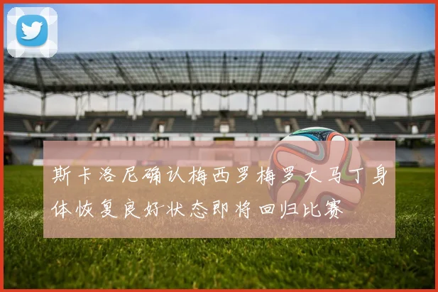 斯卡洛尼确认梅西罗梅罗大马丁身体恢复良好状态即将回归比赛
