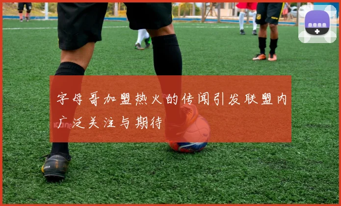 字母哥加盟热火的传闻引发联盟内广泛关注与期待