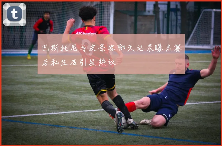 巴斯托尼与皮条客聊天记录曝光赛后私生活引发热议