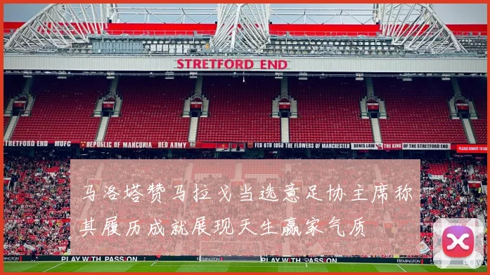 马洛塔赞马拉戈当选意足协主席称其履历成就展现天生赢家气质