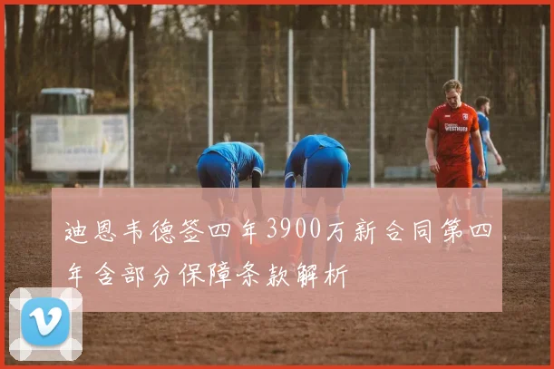 迪恩韦德签四年3900万新合同第四年含部分保障条款解析