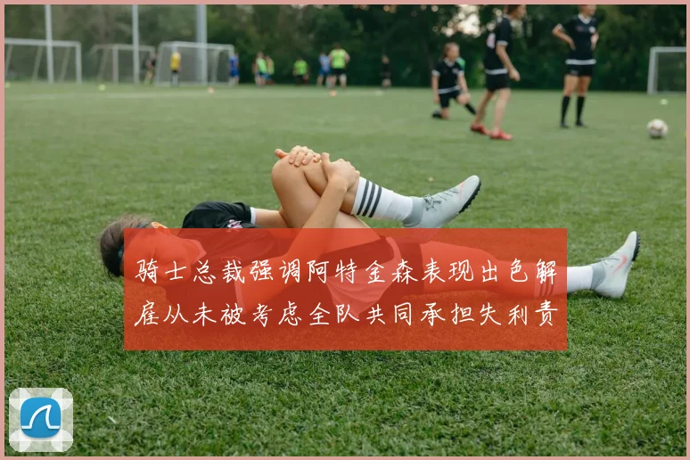 骑士总裁强调阿特金森表现出色解雇从未被考虑全队共同承担失利责任