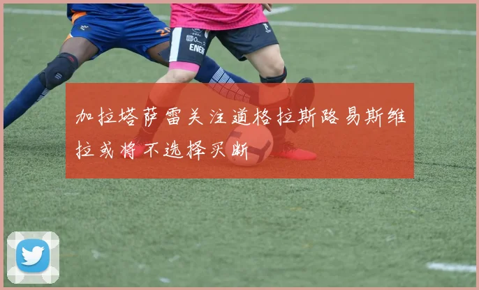 加拉塔萨雷关注道格拉斯路易斯维拉或将不选择买断