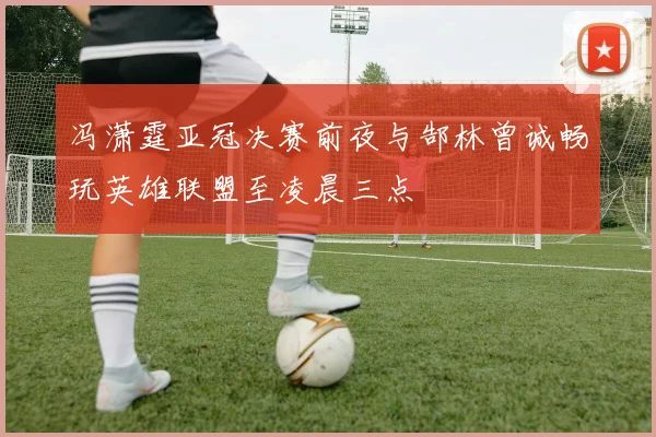 冯潇霆亚冠决赛前夜与郜林曾诚畅玩英雄联盟至凌晨三点