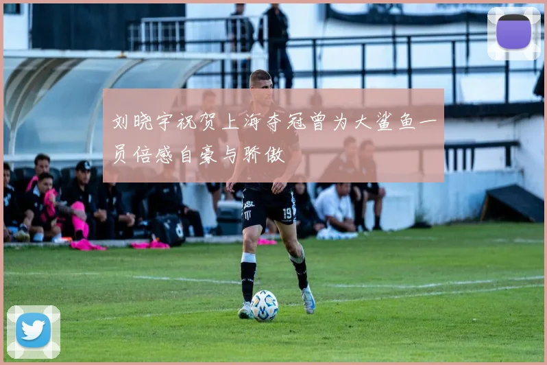 刘晓宇祝贺上海夺冠曾为大鲨鱼一员倍感自豪与骄傲