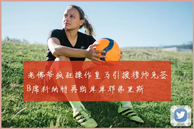 老佛爷疯狂操作皇马引援穆帅免签B席科纳特再购库库邓弗里斯